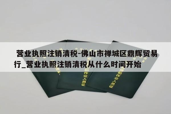  营业执照注销清税-佛山市禅城区鼎辉贸易行_营业执照注销清税从什么时间开始