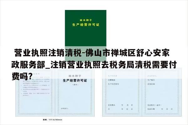  营业执照注销清税-佛山市禅城区舒心安家政服务部_注销营业执照去税务局清税需要付费吗?