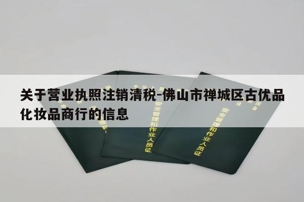 关于营业执照注销清税-佛山市禅城区古优品化妆品商行的信息