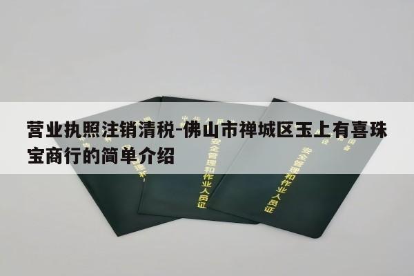 营业执照注销清税-佛山市禅城区玉上有喜珠宝商行的简单介绍