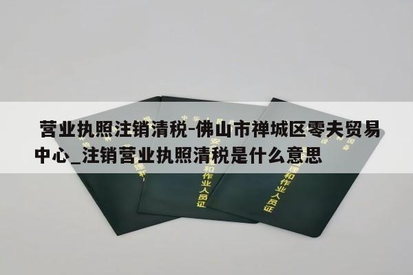  营业执照注销清税-佛山市禅城区零夫贸易中心_注销营业执照清税是什么意思