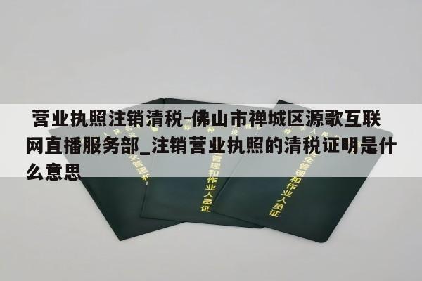  营业执照注销清税-佛山市禅城区源歌互联网直播服务部_注销营业执照的清税证明是什么意思