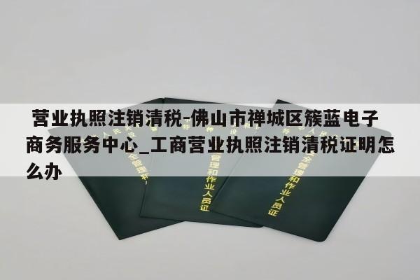  营业执照注销清税-佛山市禅城区簇蓝电子商务服务中心_工商营业执照注销清税证明怎么办