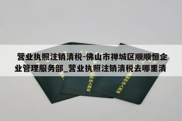  营业执照注销清税-佛山市禅城区顺顺恒企业管理服务部_营业执照注销清税去哪里清