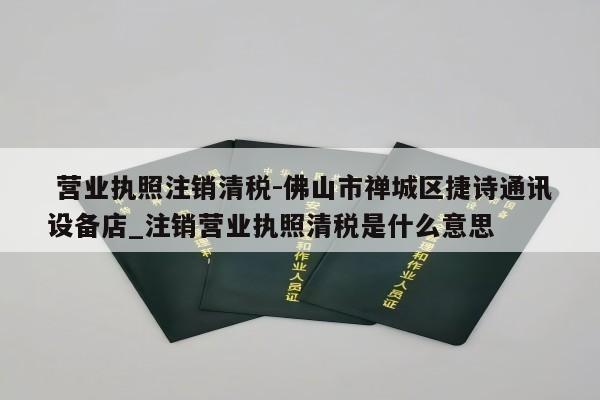  营业执照注销清税-佛山市禅城区捷诗通讯设备店_注销营业执照清税是什么意思