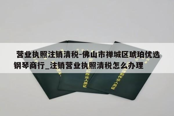  营业执照注销清税-佛山市禅城区琥珀优选钢琴商行_注销营业执照清税怎么办理