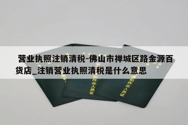  营业执照注销清税-佛山市禅城区路金源百货店_注销营业执照清税是什么意思