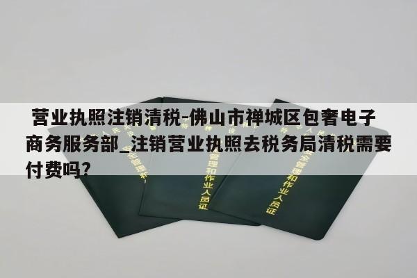  营业执照注销清税-佛山市禅城区包奢电子商务服务部_注销营业执照去税务局清税需要付费吗?