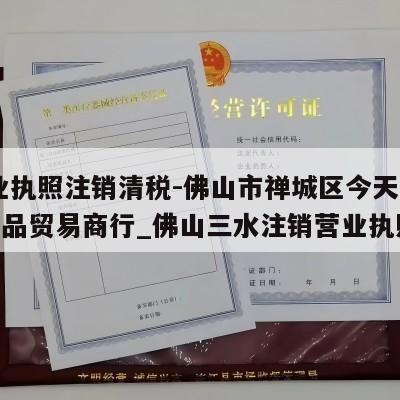  营业执照注销清税-佛山市禅城区今天吃好点食品贸易商行_佛山三水注销营业执照