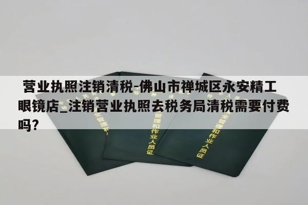  营业执照注销清税-佛山市禅城区永安精工眼镜店_注销营业执照去税务局清税需要付费吗?