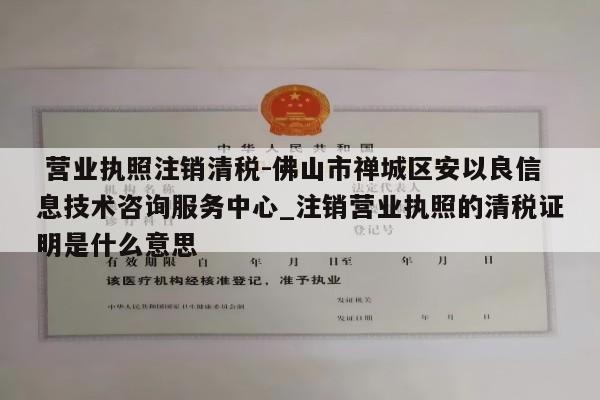  营业执照注销清税-佛山市禅城区安以良信息技术咨询服务中心_注销营业执照的清税证明是什么意思