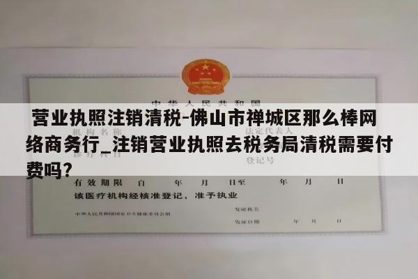  营业执照注销清税-佛山市禅城区那么棒网络商务行_注销营业执照去税务局清税需要付费吗?