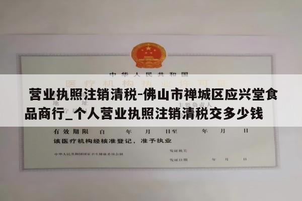  营业执照注销清税-佛山市禅城区应兴堂食品商行_个人营业执照注销清税交多少钱