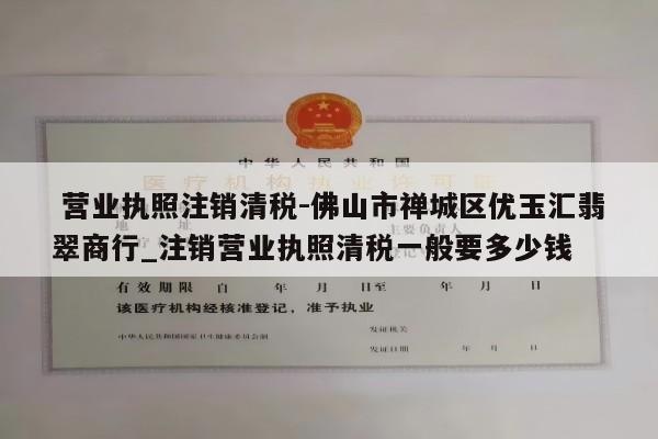  营业执照注销清税-佛山市禅城区优玉汇翡翠商行_注销营业执照清税一般要多少钱