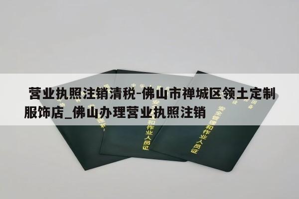  营业执照注销清税-佛山市禅城区领土定制服饰店_佛山办理营业执照注销