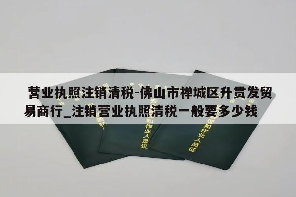  营业执照注销清税-佛山市禅城区升贯发贸易商行_注销营业执照清税一般要多少钱