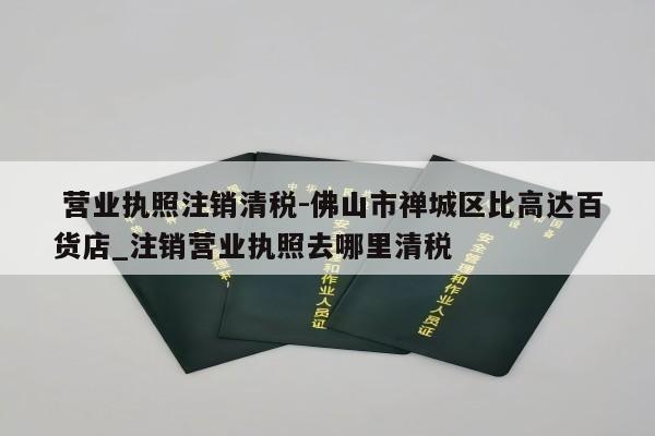  营业执照注销清税-佛山市禅城区比高达百货店_注销营业执照去哪里清税