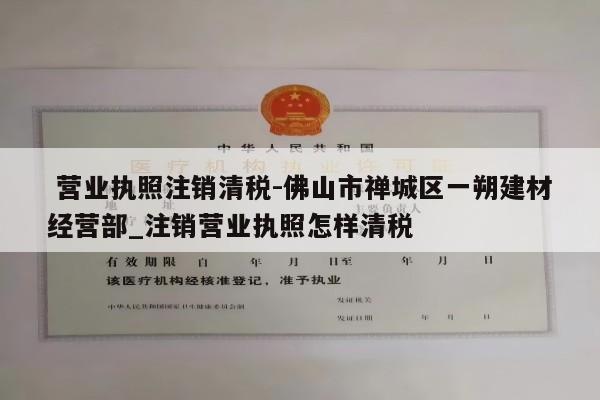  营业执照注销清税-佛山市禅城区一朔建材经营部_注销营业执照怎样清税