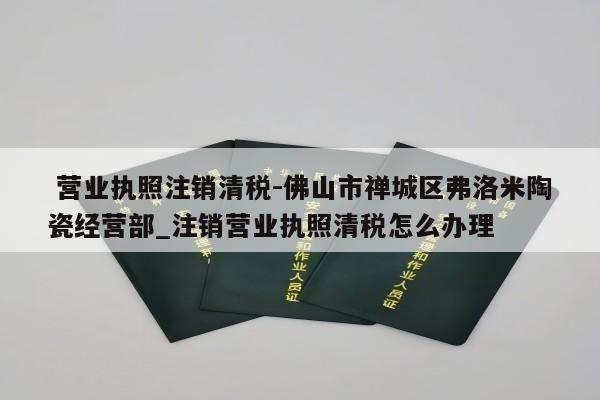  营业执照注销清税-佛山市禅城区弗洛米陶瓷经营部_注销营业执照清税怎么办理