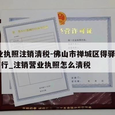  营业执照注销清税-佛山市禅城区得驿日用品商行_注销营业执照怎么清税