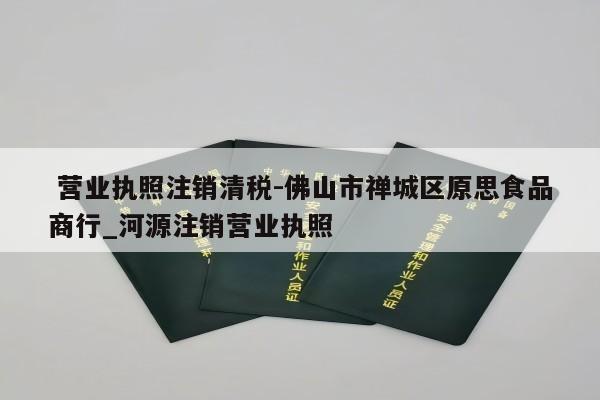  营业执照注销清税-佛山市禅城区原思食品商行_河源注销营业执照