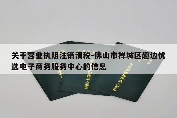 关于营业执照注销清税-佛山市禅城区趣边优选电子商务服务中心的信息