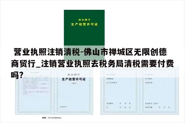  营业执照注销清税-佛山市禅城区无限创德商贸行_注销营业执照去税务局清税需要付费吗?