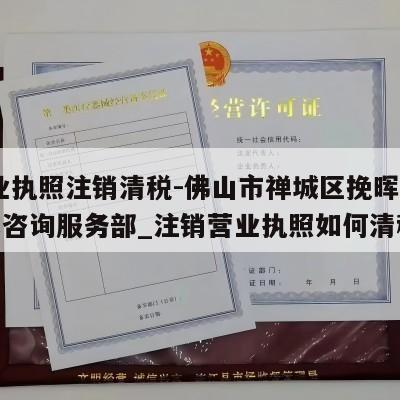  营业执照注销清税-佛山市禅城区挽晖信息技术咨询服务部_注销营业执照如何清税