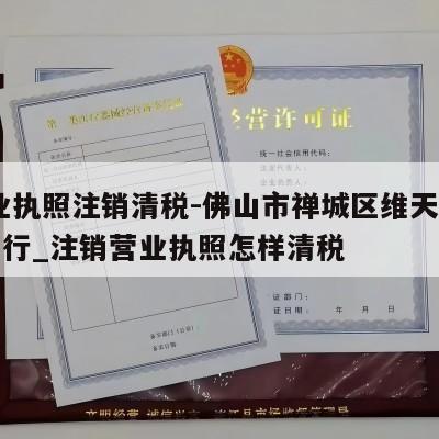  营业执照注销清税-佛山市禅城区维天超商贸商行_注销营业执照怎样清税