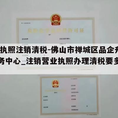  营业执照注销清税-佛山市禅城区品企升商务服务中心_注销营业执照办理清税要多长时间