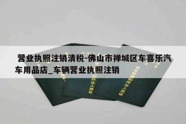  营业执照注销清税-佛山市禅城区车喜乐汽车用品店_车辆营业执照注销