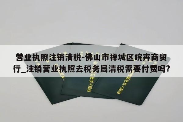  营业执照注销清税-佛山市禅城区皖卉商贸行_注销营业执照去税务局清税需要付费吗?