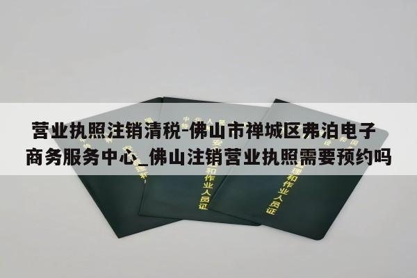  营业执照注销清税-佛山市禅城区弗泊电子商务服务中心_佛山注销营业执照需要预约吗