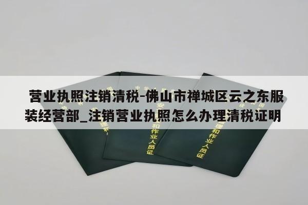  营业执照注销清税-佛山市禅城区云之东服装经营部_注销营业执照怎么办理清税证明