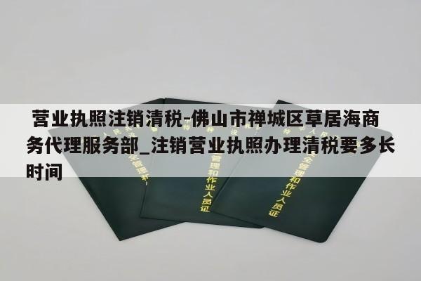  营业执照注销清税-佛山市禅城区草居海商务代理服务部_注销营业执照办理清税要多长时间