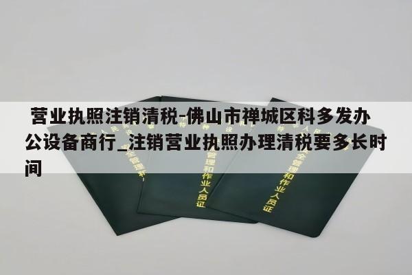  营业执照注销清税-佛山市禅城区科多发办公设备商行_注销营业执照办理清税要多长时间