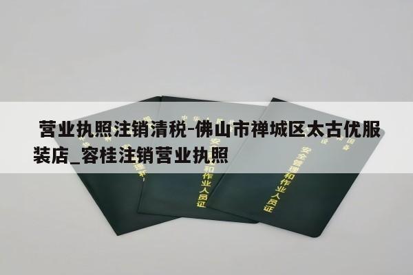  营业执照注销清税-佛山市禅城区太古优服装店_容桂注销营业执照