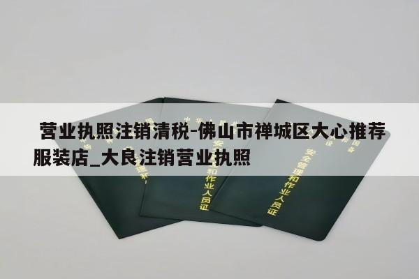  营业执照注销清税-佛山市禅城区大心推荐服装店_大良注销营业执照