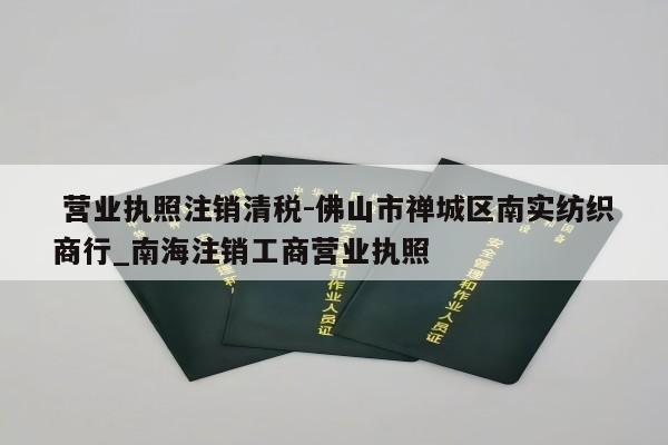  营业执照注销清税-佛山市禅城区南实纺织商行_南海注销工商营业执照