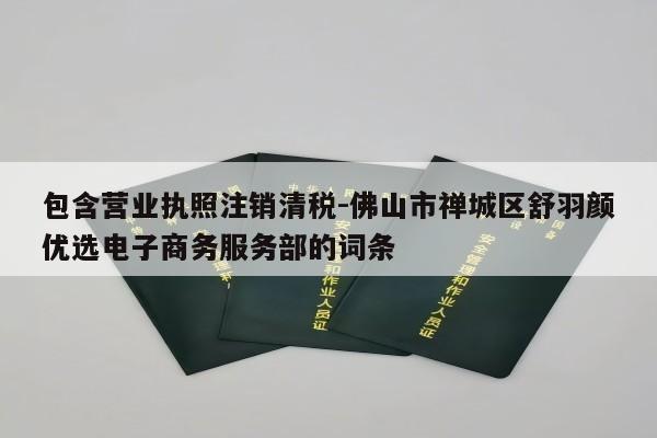 包含营业执照注销清税-佛山市禅城区舒羽颜优选电子商务服务部的词条