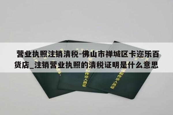  营业执照注销清税-佛山市禅城区卡迩乐百货店_注销营业执照的清税证明是什么意思