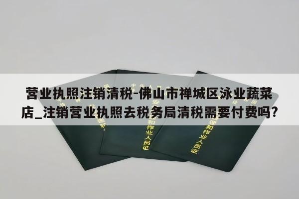  营业执照注销清税-佛山市禅城区泳业蔬菜店_注销营业执照去税务局清税需要付费吗?