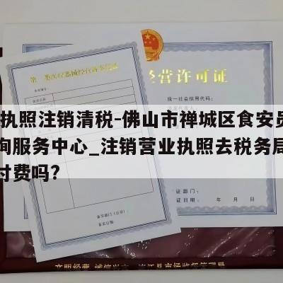  营业执照注销清税-佛山市禅城区食安员网络咨询服务中心_注销营业执照去税务局清税需要付费吗?