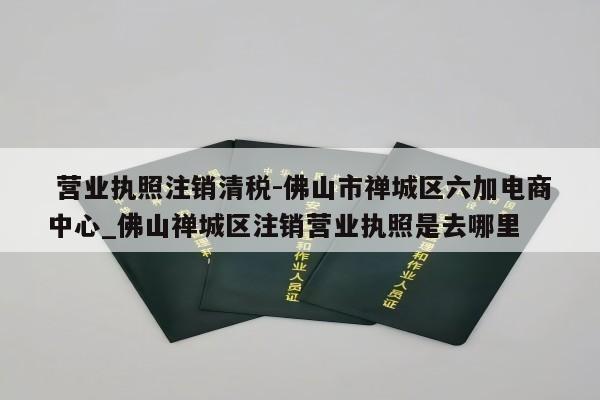  营业执照注销清税-佛山市禅城区六加电商中心_佛山禅城区注销营业执照是去哪里