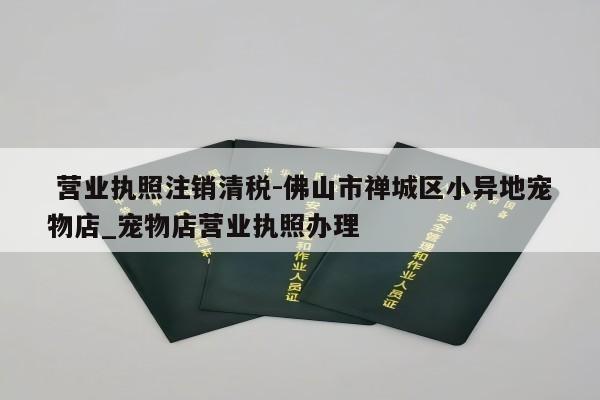  营业执照注销清税-佛山市禅城区小异地宠物店_宠物店营业执照办理