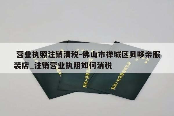  营业执照注销清税-佛山市禅城区贝哆亲服装店_注销营业执照如何消税