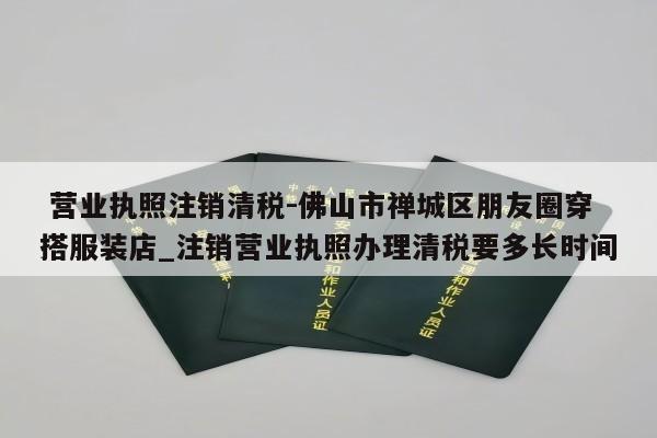  营业执照注销清税-佛山市禅城区朋友圈穿搭服装店_注销营业执照办理清税要多长时间