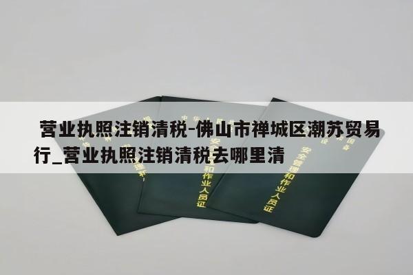  营业执照注销清税-佛山市禅城区潮苏贸易行_营业执照注销清税去哪里清