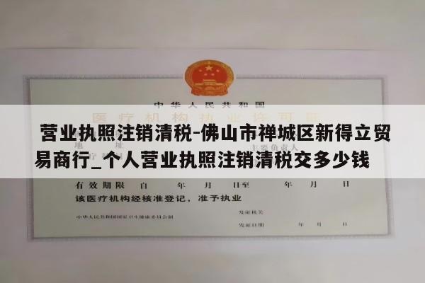  营业执照注销清税-佛山市禅城区新得立贸易商行_个人营业执照注销清税交多少钱