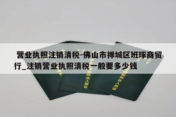  营业执照注销清税-佛山市禅城区班琢商贸行_注销营业执照清税一般要多少钱